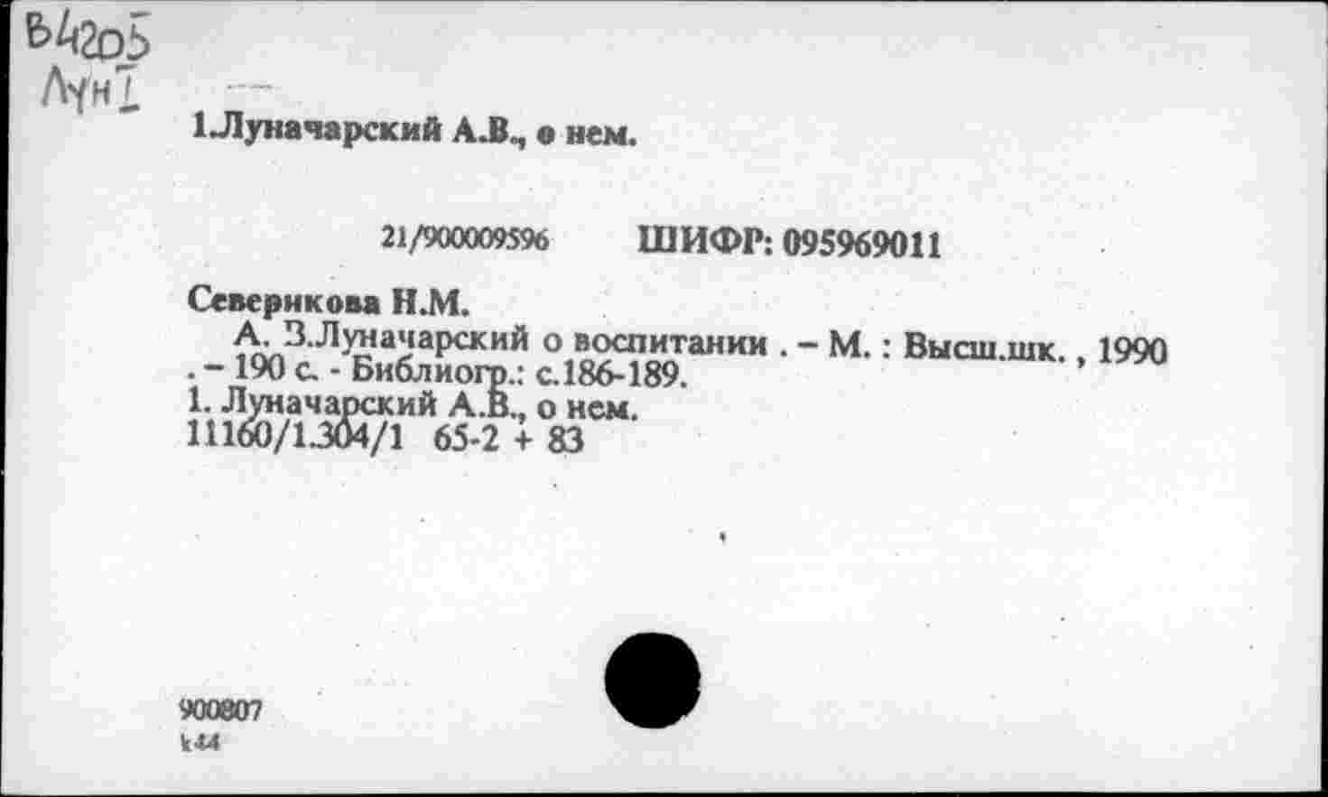 ﻿&А2о5 Лун!
1 Луначарский А.В„, « нем.
21/900009596 ШИФР: 095969011
Севернкова Н.М.
А. В.Л^ачарский о воспитании . - М.: Высш.шк., 1990 . - 190 с. - Библиогр.: с.186-189.
1. Луначарский А.В., о нем.
11160/1334/1 65-2 + 83
900807 км